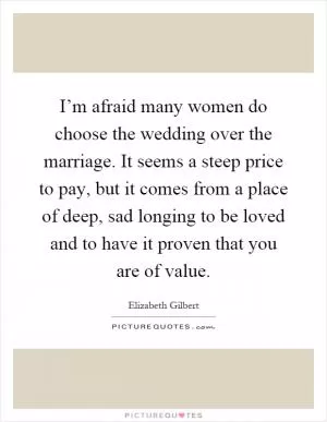 I’m afraid many women do choose the wedding over the marriage. It seems a steep price to pay, but it comes from a place of deep, sad longing to be loved and to have it proven that you are of value Picture Quote #1