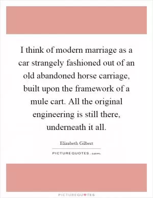 I think of modern marriage as a car strangely fashioned out of an old abandoned horse carriage, built upon the framework of a mule cart. All the original engineering is still there, underneath it all Picture Quote #1