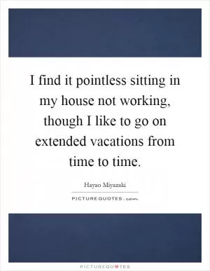 I find it pointless sitting in my house not working, though I like to go on extended vacations from time to time Picture Quote #1