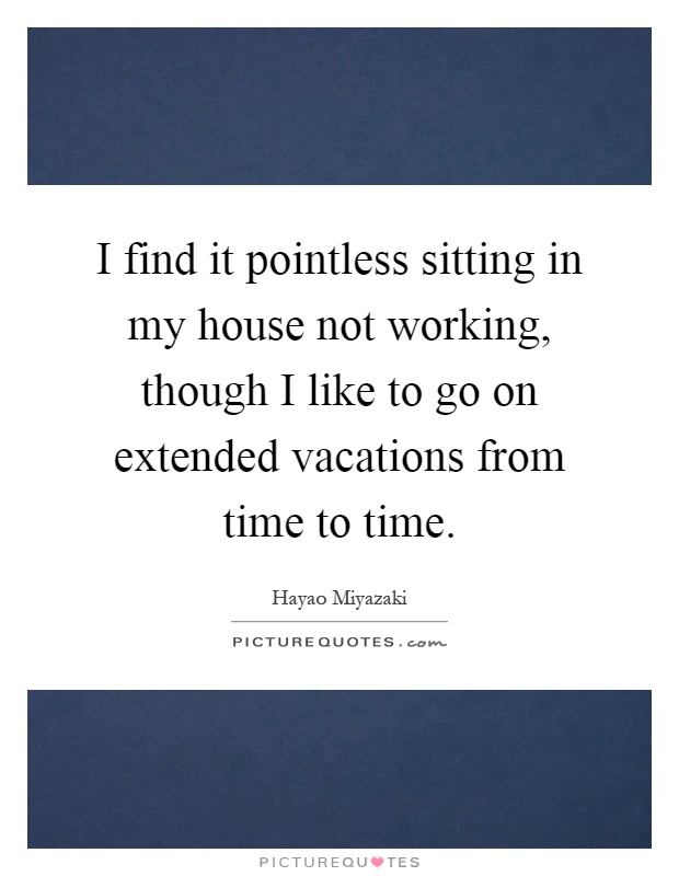 I find it pointless sitting in my house not working, though I like to go on extended vacations from time to time Picture Quote #1