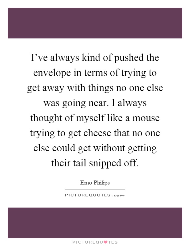 I've always kind of pushed the envelope in terms of trying to get away with things no one else was going near. I always thought of myself like a mouse trying to get cheese that no one else could get without getting their tail snipped off Picture Quote #1