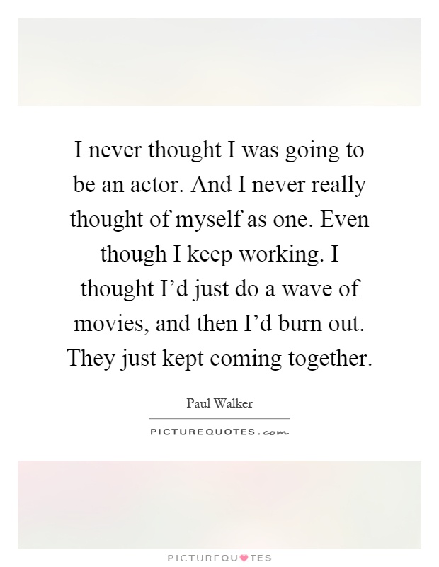 I never thought I was going to be an actor. And I never really thought of myself as one. Even though I keep working. I thought I'd just do a wave of movies, and then I'd burn out. They just kept coming together Picture Quote #1