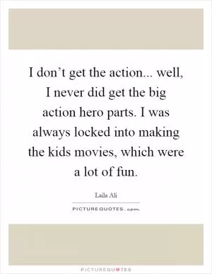 I don’t get the action... well, I never did get the big action hero parts. I was always locked into making the kids movies, which were a lot of fun Picture Quote #1