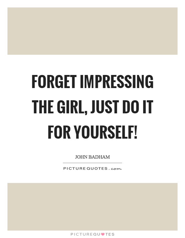 Forget impressing the girl, just do it for yourself! Picture Quote #1