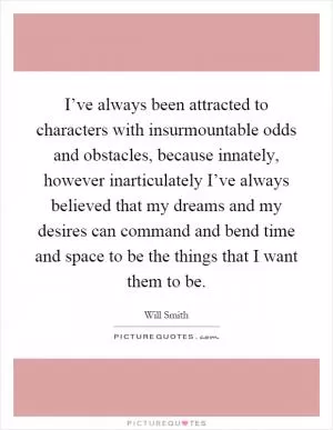 I’ve always been attracted to characters with insurmountable odds and obstacles, because innately, however inarticulately I’ve always believed that my dreams and my desires can command and bend time and space to be the things that I want them to be Picture Quote #1