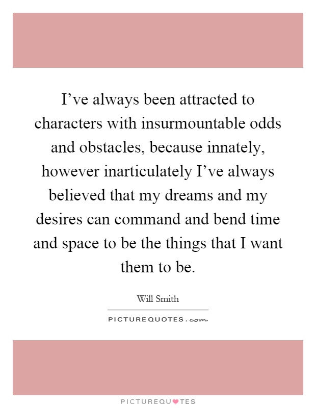 I've always been attracted to characters with insurmountable odds and obstacles, because innately, however inarticulately I've always believed that my dreams and my desires can command and bend time and space to be the things that I want them to be Picture Quote #1