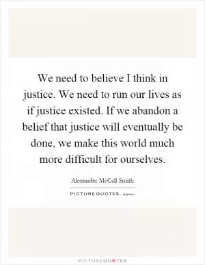 We need to believe I think in justice. We need to run our lives as if justice existed. If we abandon a belief that justice will eventually be done, we make this world much more difficult for ourselves Picture Quote #1