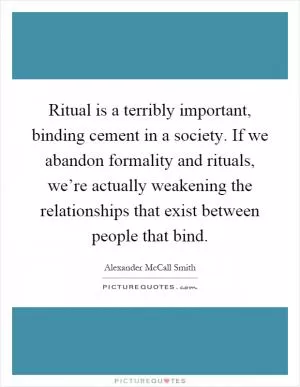 Ritual is a terribly important, binding cement in a society. If we abandon formality and rituals, we’re actually weakening the relationships that exist between people that bind Picture Quote #1
