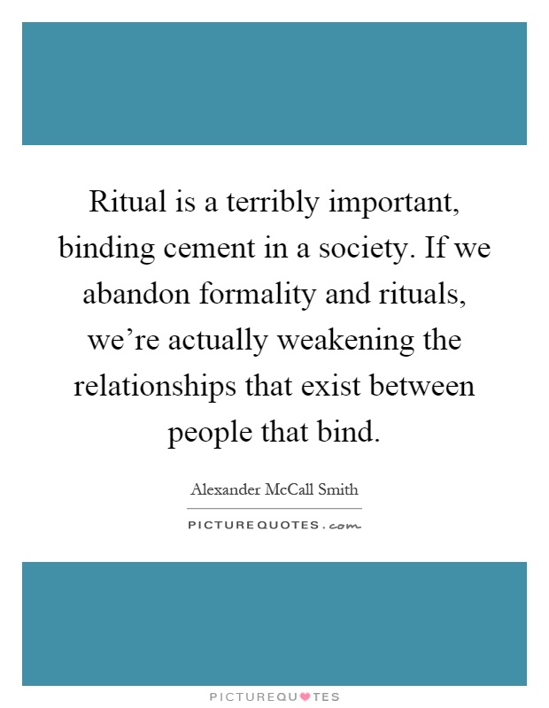 Ritual is a terribly important, binding cement in a society. If we abandon formality and rituals, we're actually weakening the relationships that exist between people that bind Picture Quote #1