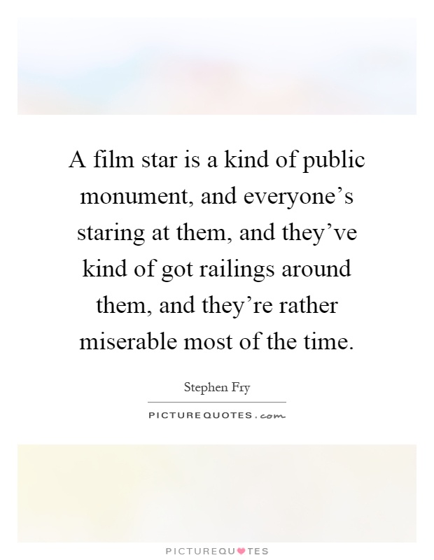 A film star is a kind of public monument, and everyone's staring at them, and they've kind of got railings around them, and they're rather miserable most of the time Picture Quote #1