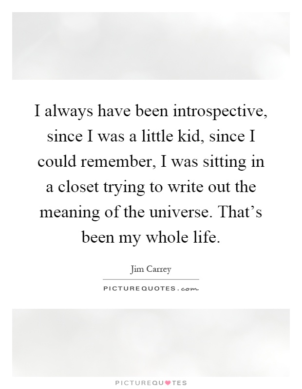 I always have been introspective, since I was a little kid, since I could remember, I was sitting in a closet trying to write out the meaning of the universe. That's been my whole life Picture Quote #1
