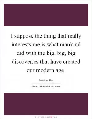I suppose the thing that really interests me is what mankind did with the big, big, big discoveries that have created our modern age Picture Quote #1