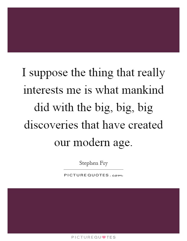 I suppose the thing that really interests me is what mankind did with the big, big, big discoveries that have created our modern age Picture Quote #1