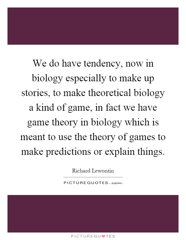 We do have tendency, now in biology especially to make up stories, to make theoretical biology a kind of game, in fact we have game theory in biology which is meant to use the theory of games to make predictions or explain things Picture Quote #1