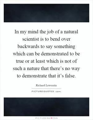 In my mind the job of a natural scientist is to bend over backwards to say something which can be demonstrated to be true or at least which is not of such a nature that there’s no way to demonstrate that it’s false Picture Quote #1