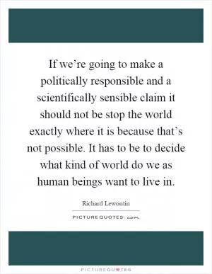 If we’re going to make a politically responsible and a scientifically sensible claim it should not be stop the world exactly where it is because that’s not possible. It has to be to decide what kind of world do we as human beings want to live in Picture Quote #1