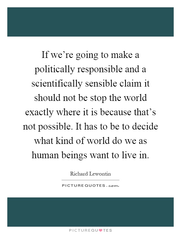If we're going to make a politically responsible and a scientifically sensible claim it should not be stop the world exactly where it is because that's not possible. It has to be to decide what kind of world do we as human beings want to live in Picture Quote #1