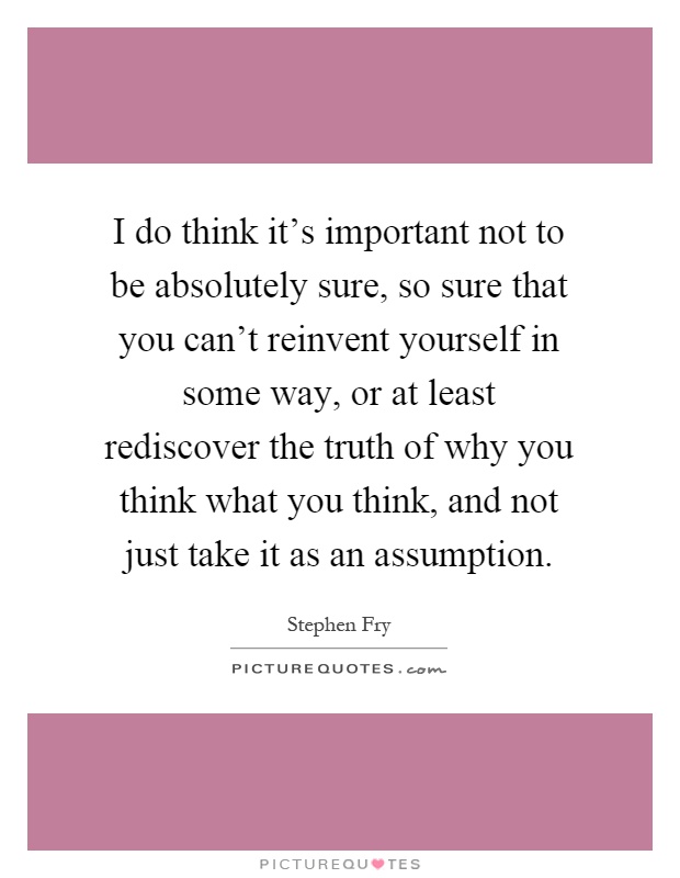 I do think it's important not to be absolutely sure, so sure that you can't reinvent yourself in some way, or at least rediscover the truth of why you think what you think, and not just take it as an assumption Picture Quote #1