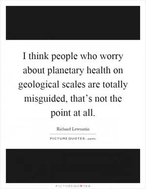 I think people who worry about planetary health on geological scales are totally misguided, that’s not the point at all Picture Quote #1