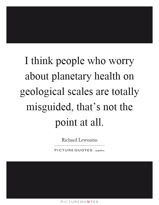 I think people who worry about planetary health on geological scales are totally misguided, that's not the point at all Picture Quote #1