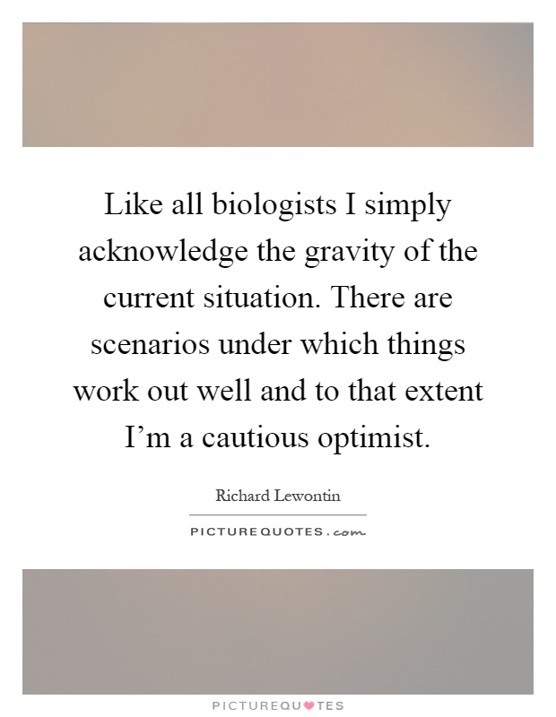 Like all biologists I simply acknowledge the gravity of the current situation. There are scenarios under which things work out well and to that extent I'm a cautious optimist Picture Quote #1