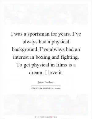 I was a sportsman for years. I’ve always had a physical background. I’ve always had an interest in boxing and fighting. To get physical in films is a dream. I love it Picture Quote #1