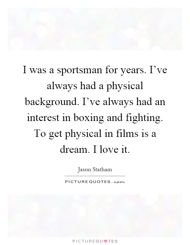 I was a sportsman for years. I've always had a physical background. I've always had an interest in boxing and fighting. To get physical in films is a dream. I love it Picture Quote #1