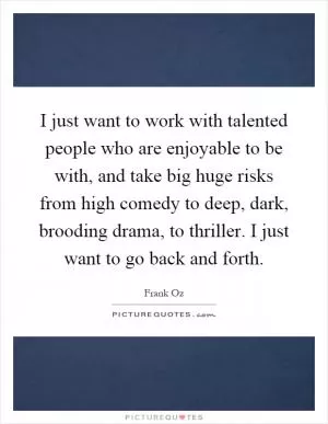 I just want to work with talented people who are enjoyable to be with, and take big huge risks from high comedy to deep, dark, brooding drama, to thriller. I just want to go back and forth Picture Quote #1