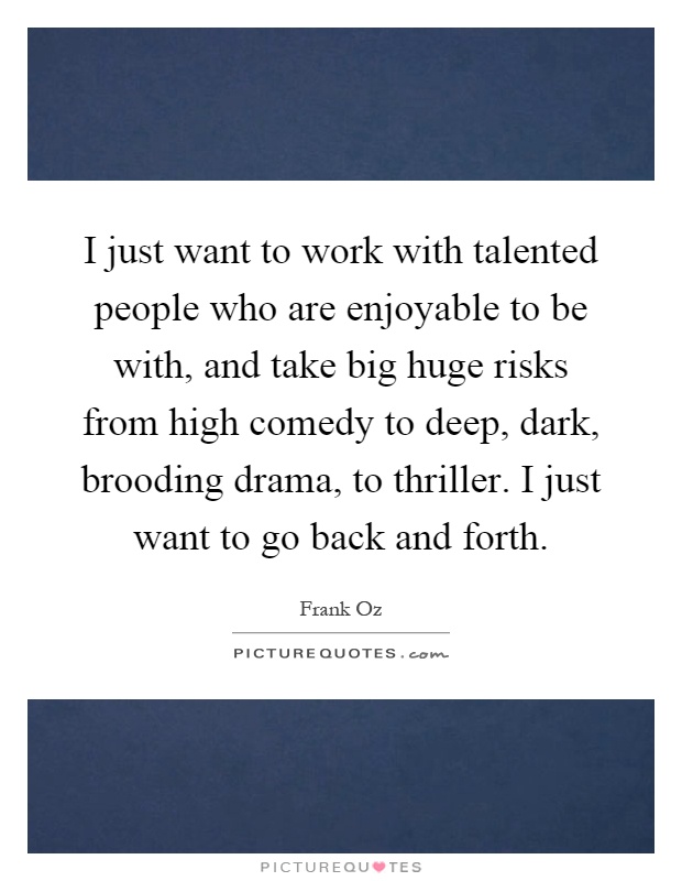 I just want to work with talented people who are enjoyable to be with, and take big huge risks from high comedy to deep, dark, brooding drama, to thriller. I just want to go back and forth Picture Quote #1