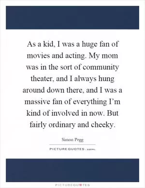 As a kid, I was a huge fan of movies and acting. My mom was in the sort of community theater, and I always hung around down there, and I was a massive fan of everything I’m kind of involved in now. But fairly ordinary and cheeky Picture Quote #1