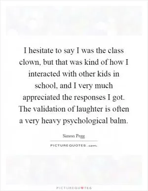 I hesitate to say I was the class clown, but that was kind of how I interacted with other kids in school, and I very much appreciated the responses I got. The validation of laughter is often a very heavy psychological balm Picture Quote #1