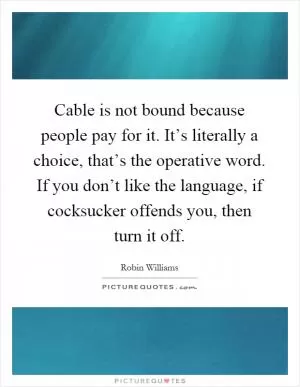 Cable is not bound because people pay for it. It’s literally a choice, that’s the operative word. If you don’t like the language, if cocksucker offends you, then turn it off Picture Quote #1