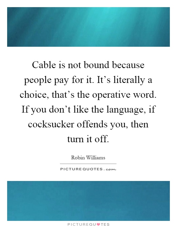 Cable is not bound because people pay for it. It's literally a choice, that's the operative word. If you don't like the language, if cocksucker offends you, then turn it off Picture Quote #1