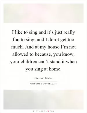 I like to sing and it’s just really fun to sing, and I don’t get too much. And at my house I’m not allowed to because, you know, your children can’t stand it when you sing at home Picture Quote #1