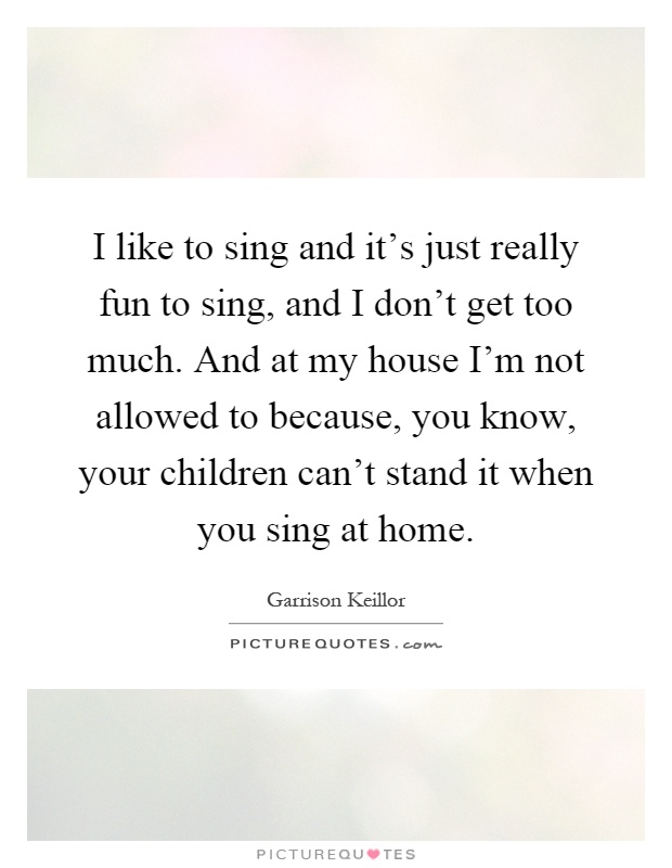I like to sing and it's just really fun to sing, and I don't get too much. And at my house I'm not allowed to because, you know, your children can't stand it when you sing at home Picture Quote #1
