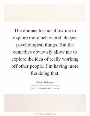 The dramas for me allow me to explore more behavioral, deeper psychological things. But the comedies obviously allow me to explore the idea of really working off other people. I’m having more fun doing that Picture Quote #1