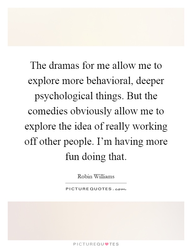 The dramas for me allow me to explore more behavioral, deeper psychological things. But the comedies obviously allow me to explore the idea of really working off other people. I'm having more fun doing that Picture Quote #1