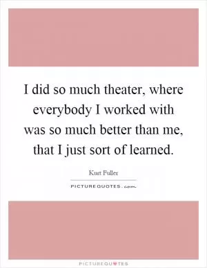 I did so much theater, where everybody I worked with was so much better than me, that I just sort of learned Picture Quote #1