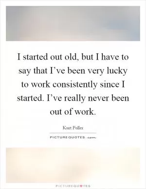 I started out old, but I have to say that I’ve been very lucky to work consistently since I started. I’ve really never been out of work Picture Quote #1