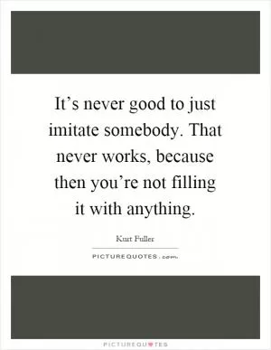 It’s never good to just imitate somebody. That never works, because then you’re not filling it with anything Picture Quote #1