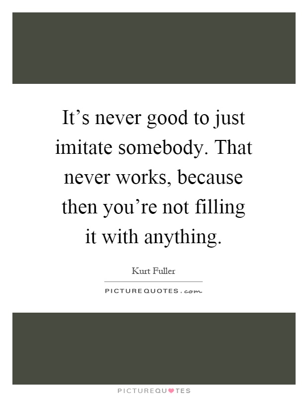It's never good to just imitate somebody. That never works, because then you're not filling it with anything Picture Quote #1