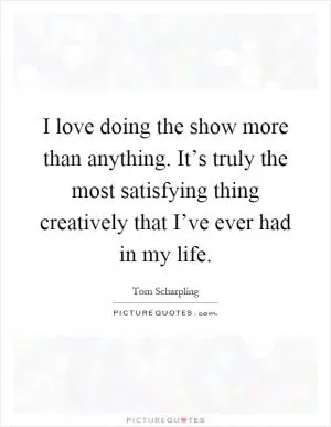 I love doing the show more than anything. It’s truly the most satisfying thing creatively that I’ve ever had in my life Picture Quote #1