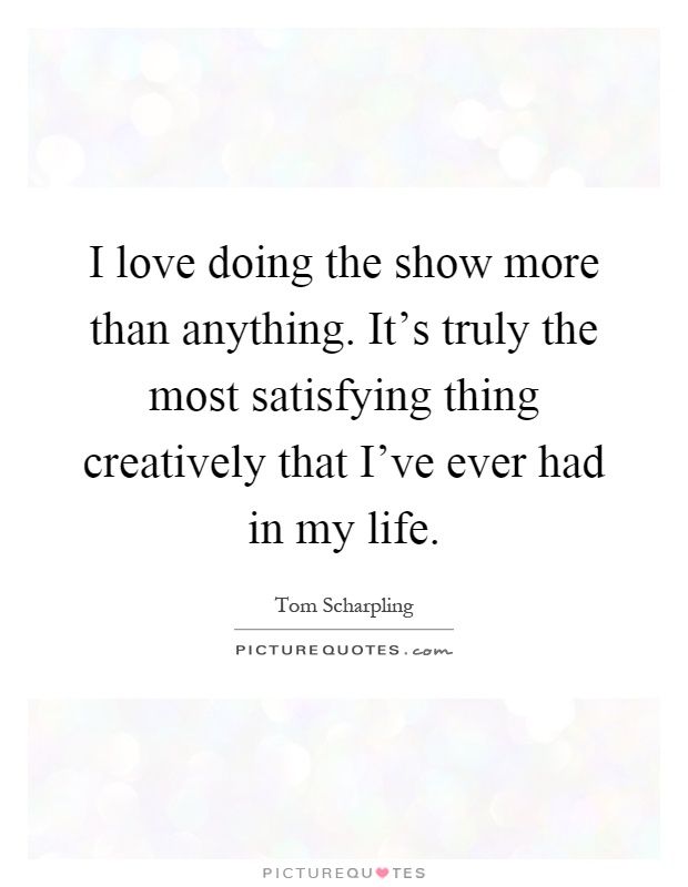 I love doing the show more than anything. It's truly the most satisfying thing creatively that I've ever had in my life Picture Quote #1