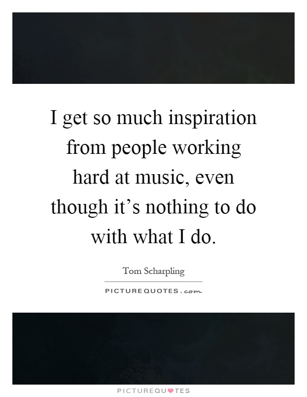 I get so much inspiration from people working hard at music, even though it's nothing to do with what I do Picture Quote #1