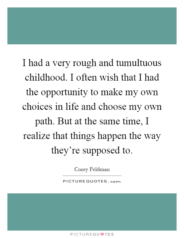 I had a very rough and tumultuous childhood. I often wish that I had the opportunity to make my own choices in life and choose my own path. But at the same time, I realize that things happen the way they're supposed to Picture Quote #1
