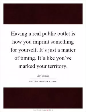 Having a real public outlet is how you imprint something for yourself. It’s just a matter of timing. It’s like you’ve marked your territory Picture Quote #1