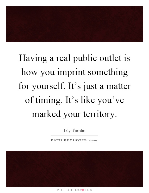 Having a real public outlet is how you imprint something for yourself. It's just a matter of timing. It's like you've marked your territory Picture Quote #1