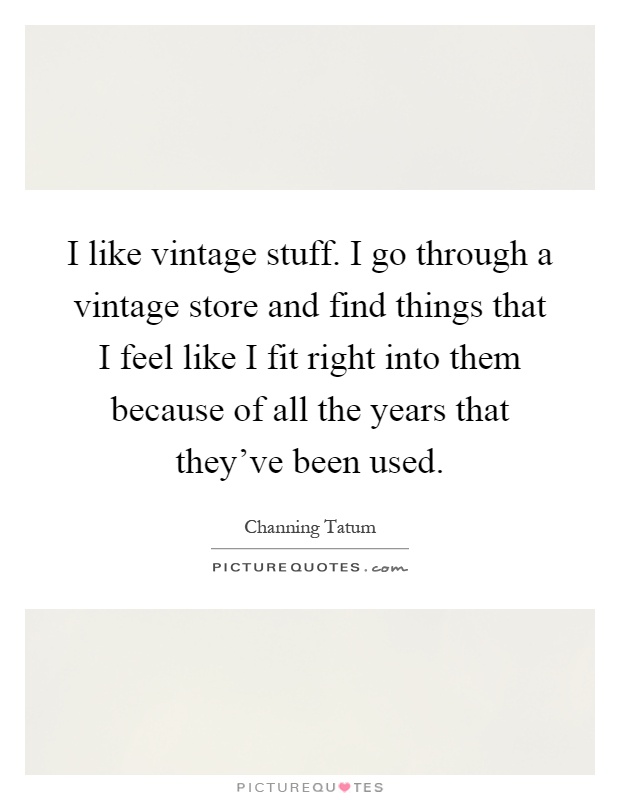 I like vintage stuff. I go through a vintage store and find things that I feel like I fit right into them because of all the years that they've been used Picture Quote #1