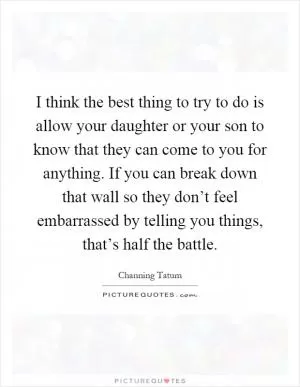I think the best thing to try to do is allow your daughter or your son to know that they can come to you for anything. If you can break down that wall so they don’t feel embarrassed by telling you things, that’s half the battle Picture Quote #1