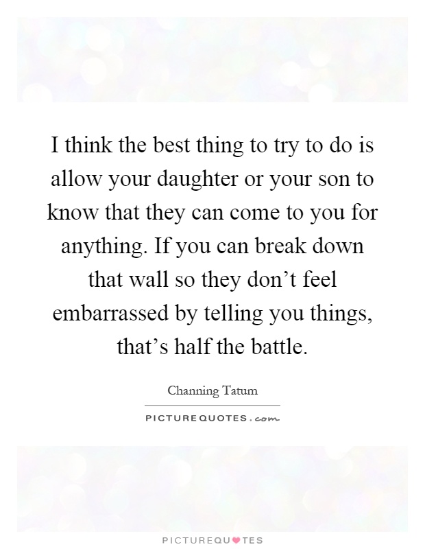 I think the best thing to try to do is allow your daughter or your son to know that they can come to you for anything. If you can break down that wall so they don't feel embarrassed by telling you things, that's half the battle Picture Quote #1